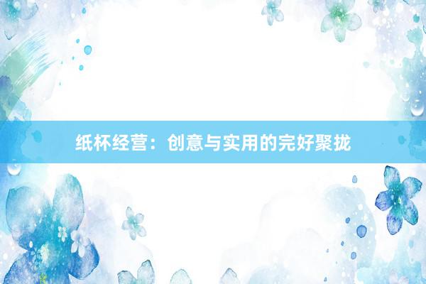 纸杯经营:创意与实用的完好聚拢