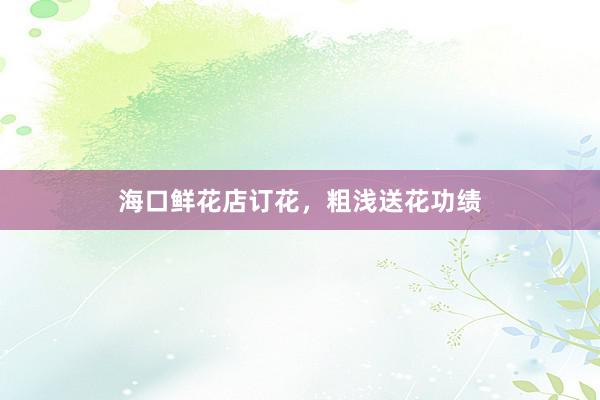 海口鲜花店订花,粗浅送花功绩