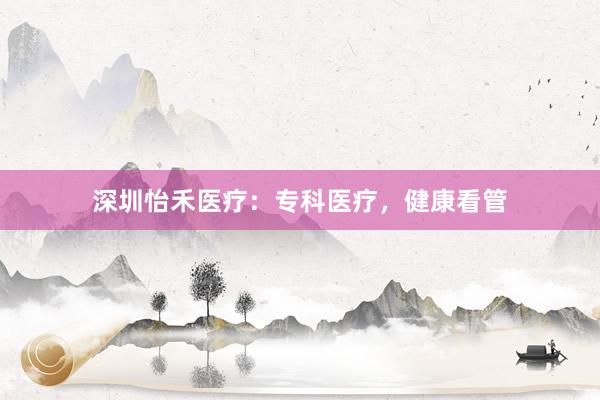 深圳怡禾医疗：专科医疗，健康看管